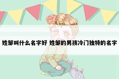 姓邹叫什么名字好 姓邹的男孩冷门独特的名字